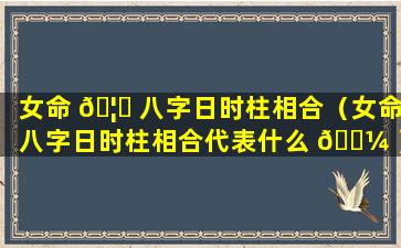 女命 🦈 八字日时柱相合（女命八字日时柱相合代表什么 🌼 ）